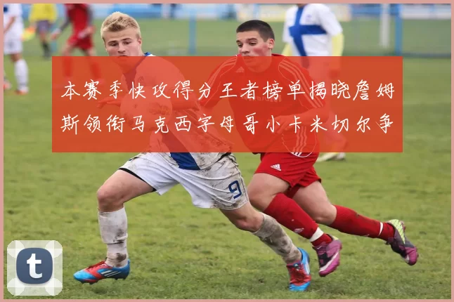本赛季快攻得分王者榜单揭晓詹姆斯领衔马克西字母哥小卡米切尔争辉