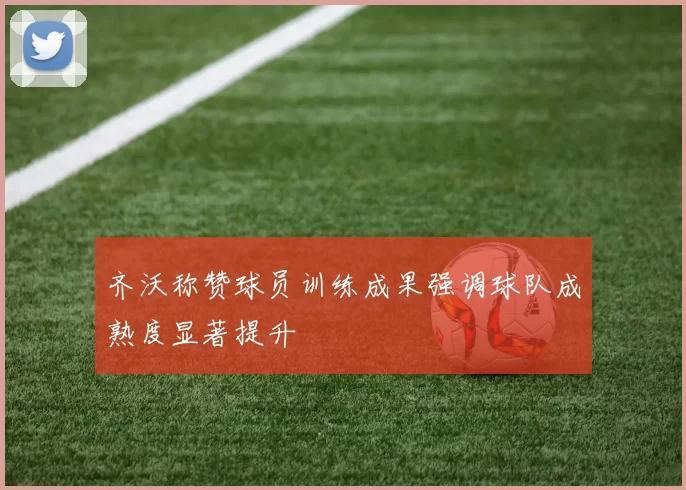 齐沃称赞球员训练成果强调球队成熟度显著提升