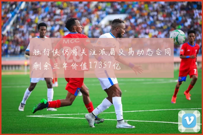 独行侠仍将关注浓眉交易动态合同剩余三年价值17357亿