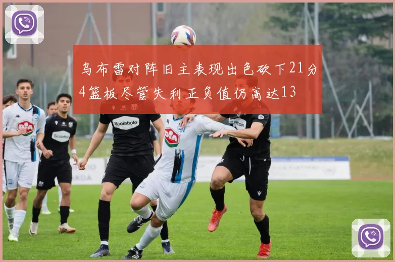 乌布雷对阵旧主表现出色砍下21分4篮板尽管失利正负值仍高达13