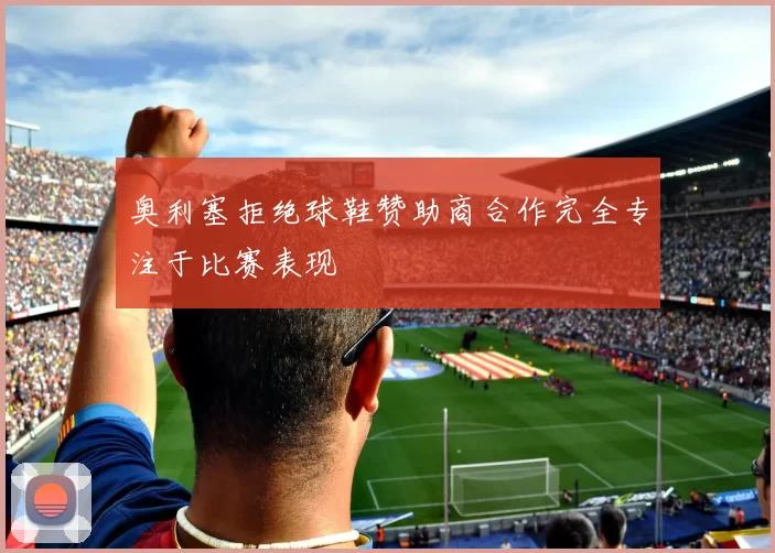奥利塞拒绝球鞋赞助商合作完全专注于比赛表现