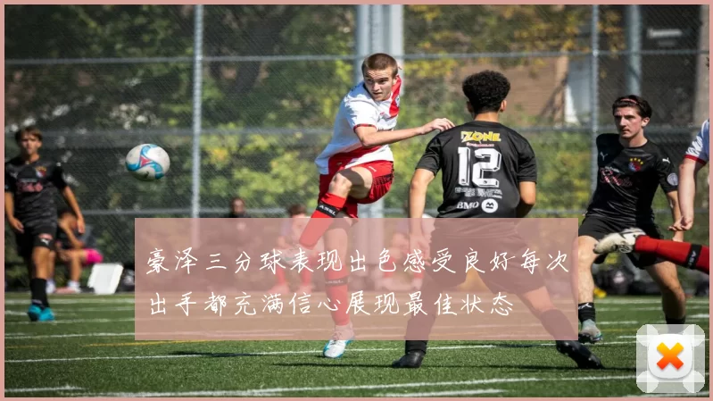 豪泽三分球表现出色感受良好每次出手都充满信心展现最佳状态